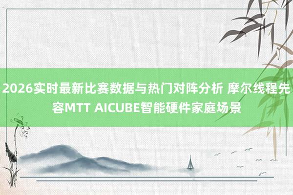 2026实时最新比赛数据与热门对阵分析 摩尔线程先容MTT AICUBE智能硬件家庭场景