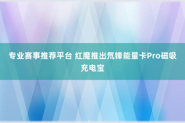 专业赛事推荐平台 红魔推出氘锋能量卡Pro磁吸充电宝