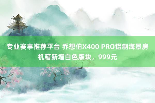 专业赛事推荐平台 乔想伯X400 PRO铝制海景房机箱新增白色版块,999元