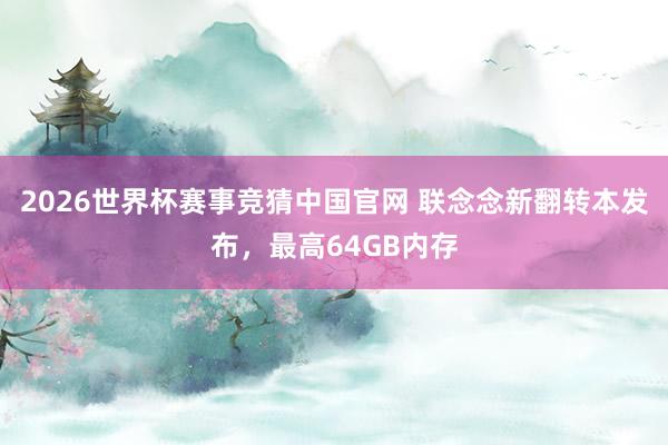 2026世界杯赛事竞猜中国官网 联念念新翻转本发布，最高64GB内存
