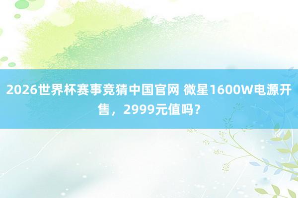 2026世界杯赛事竞猜中国官网 微星1600W电源开售,2999元值吗?