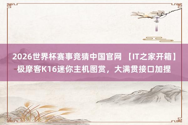 2026世界杯赛事竞猜中国官网 【IT之家开箱】极摩客K16迷你主机图赏，大满贯接口加捏