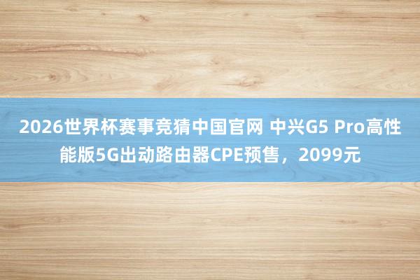 2026世界杯赛事竞猜中国官网 中兴G5 Pro高性能版5G出动路由器CPE预售，2099元