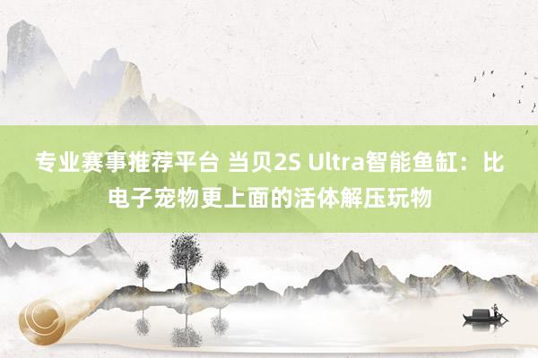 专业赛事推荐平台 当贝2S Ultra智能鱼缸：比电子宠物更上面的活体解压玩物