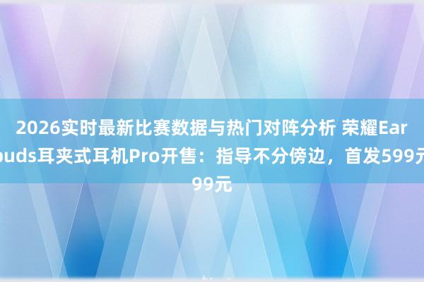 2026实时最新比赛数据与热门对阵分析 荣耀Earbuds耳夹式耳机Pro开售：指导不分傍边，首发599元