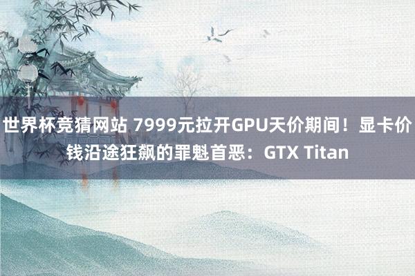 世界杯竞猜网站 7999元拉开GPU天价期间!显卡价钱沿途狂飙的罪魁首恶:GTX Titan