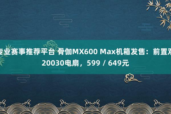 专业赛事推荐平台 骨伽MX600 Max机箱发售：前置双20030电扇，599 / 649元