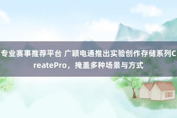 专业赛事推荐平台 广颖电通推出实验创作存储系列CreatePro,掩盖多种场景与方式