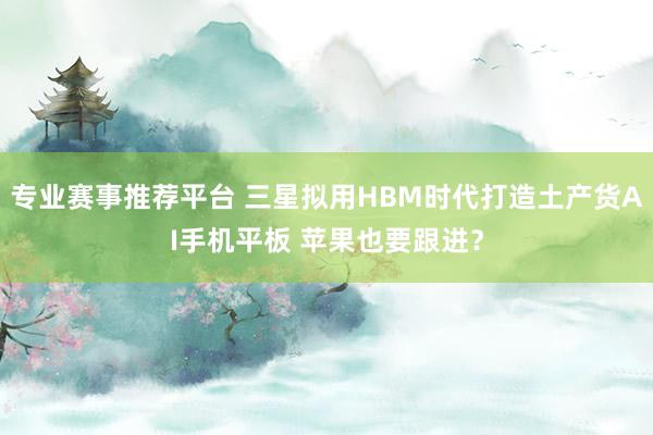 专业赛事推荐平台 三星拟用HBM时代打造土产货AI手机平板 苹果也要跟进?