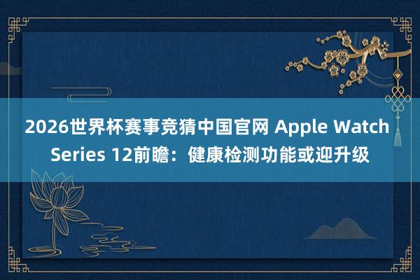 2026世界杯赛事竞猜中国官网 Apple Watch Series 12前瞻：健康检测功能或迎升级