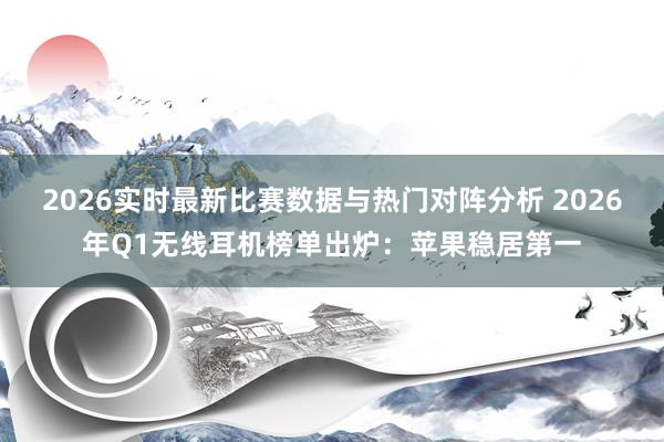2026实时最新比赛数据与热门对阵分析 2026年Q1无线耳机榜单出炉：苹果稳居第一