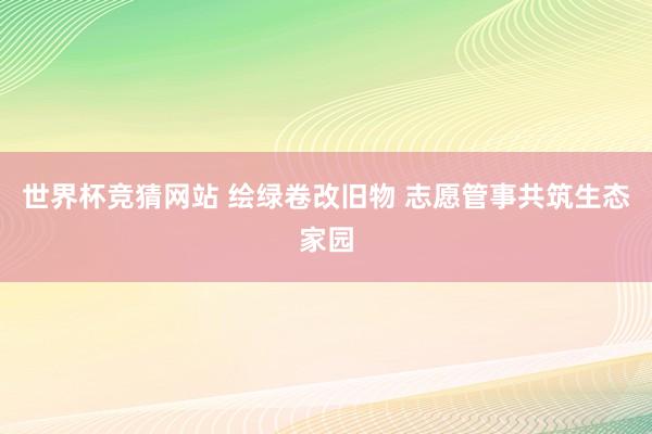 世界杯竞猜网站 绘绿卷改旧物 志愿管事共筑生态家园