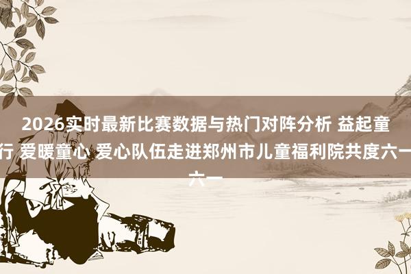 2026实时最新比赛数据与热门对阵分析 益起童行 爱暖童心 爱心队伍走进郑州市儿童福利院共度六一
