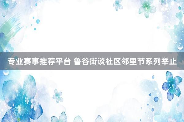 专业赛事推荐平台 鲁谷街谈社区邻里节系列举止