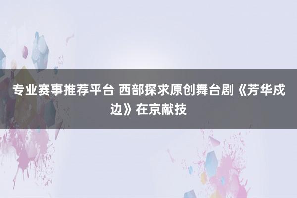 专业赛事推荐平台 西部探求原创舞台剧《芳华戍边》在京献技