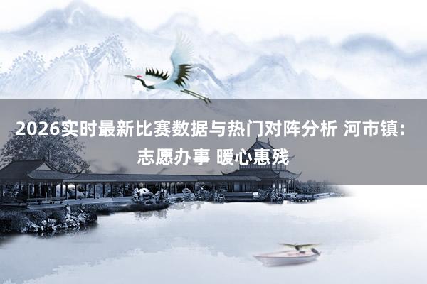 2026实时最新比赛数据与热门对阵分析 河市镇: 志愿办事 暖心惠残