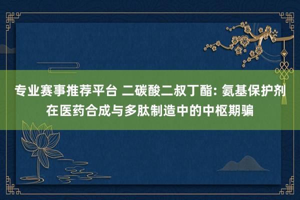 专业赛事推荐平台 二碳酸二叔丁酯: 氨基保护剂在医药合成与多肽制造中的中枢期骗