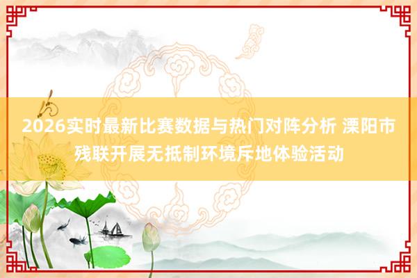 2026实时最新比赛数据与热门对阵分析 溧阳市残联开展无抵制环境斥地体验活动