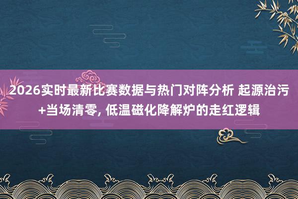 2026实时最新比赛数据与热门对阵分析 起源治污+当场清零， 低温磁化降解炉的走红逻辑