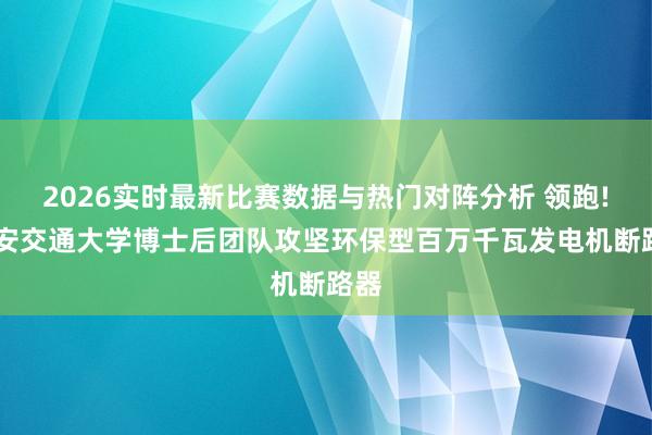 2026实时最新比赛数据与热门对阵分析 领跑! 西安交通大学博士后团队攻坚环保型百万千瓦发电机断路器