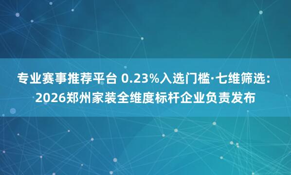 专业赛事推荐平台 0.23%入选门槛·七维筛选: 2026郑州家装全维度标杆企业负责发布