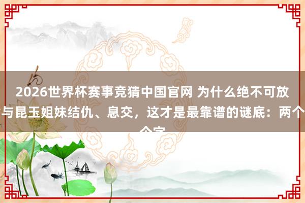 2026世界杯赛事竞猜中国官网 为什么绝不可放肆与昆玉姐妹结仇、息交，这才是最靠谱的谜底：两个字