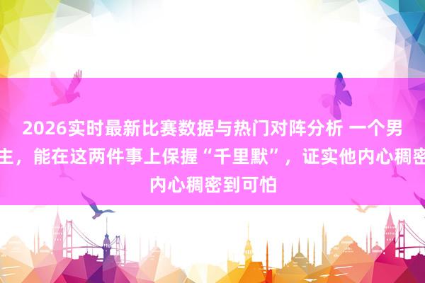 2026实时最新比赛数据与热门对阵分析 一个男东说念主，能在这两件事上保握“千里默”，证实他内心稠密到可怕