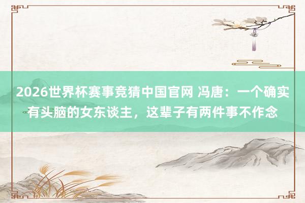 2026世界杯赛事竞猜中国官网 冯唐:一个确实有头脑的女东谈主,这辈子有两件事不作念