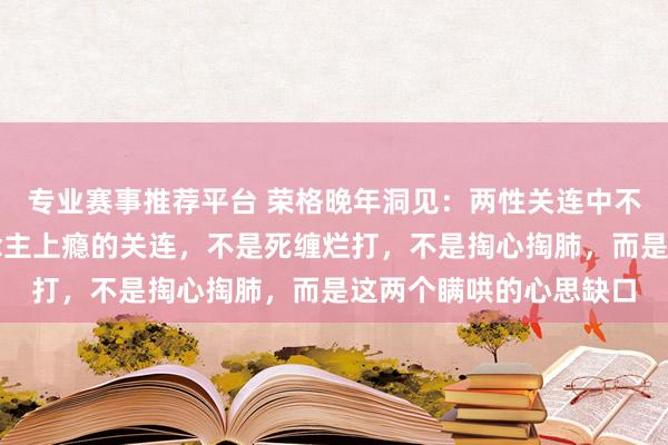 专业赛事推荐平台 荣格晚年洞见：两性关连中不管男女，确凿让东说念主上瘾的关连，不是死缠烂打，不是掏心掏肺，而是这两个瞒哄的心思缺口