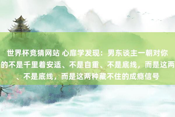 世界杯竞猜网站 心扉学发现：男东谈主一朝对你动了真情，开首失守的不是千里着安适、不是自重、不是底线，而是这两种藏不住的成瘾信号