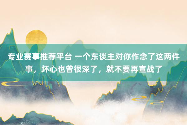 专业赛事推荐平台 一个东谈主对你作念了这两件事，坏心也曾很深了，就不要再宣战了
