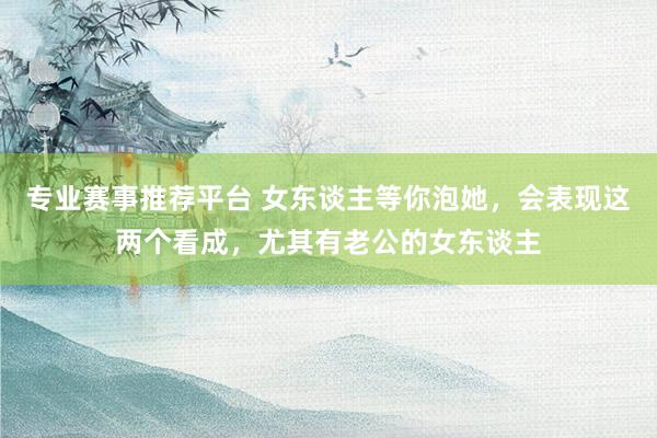 专业赛事推荐平台 女东谈主等你泡她，会表现这两个看成，尤其有老公的女东谈主