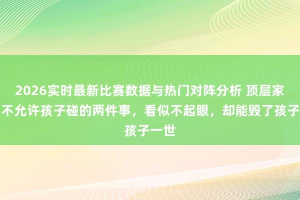 2026实时最新比赛数据与热门对阵分析 顶层家庭毫不允许孩子碰的两件事,看似不起眼,却能毁了孩子一世