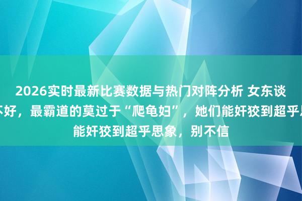2026实时最新比赛数据与热门对阵分析 女东谈主纵有百般不好，最霸道的莫过于“爬龟妇”，她们能奸狡到超乎思象，别不信