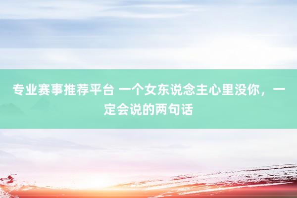 专业赛事推荐平台 一个女东说念主心里没你，一定会说的两句话