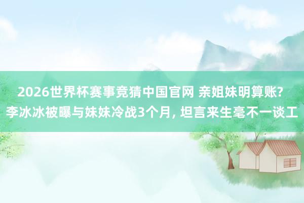 2026世界杯赛事竞猜中国官网 亲姐妹明算账? 李冰冰被曝与妹妹冷战3个月, 坦言来生毫不一谈工