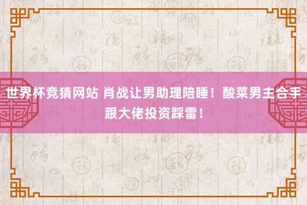 世界杯竞猜网站 肖战让男助理陪睡！酸菜男主合手跟大佬投资踩雷！