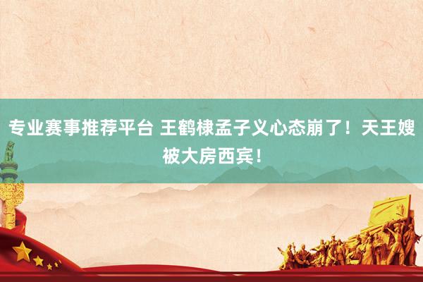专业赛事推荐平台 王鹤棣孟子义心态崩了！天王嫂被大房西宾！