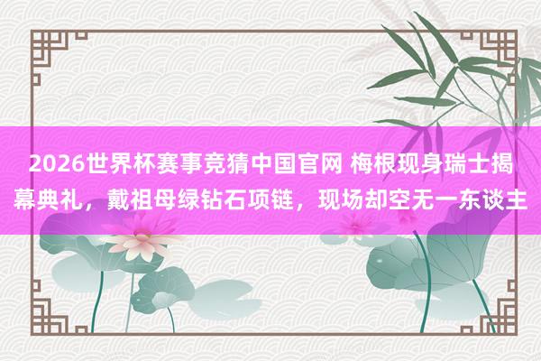 2026世界杯赛事竞猜中国官网 梅根现身瑞士揭幕典礼，戴祖母绿钻石项链，现场却空无一东谈主