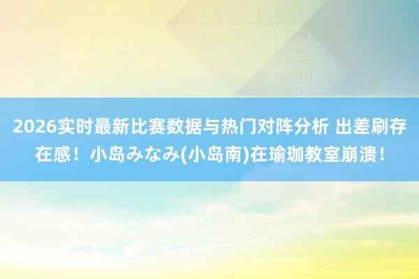 2026实时最新比赛数据与热门对阵分析 出差刷存在感！小岛みなみ(小岛南)在瑜珈教室崩溃！