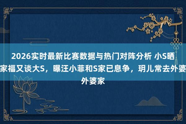 2026实时最新比赛数据与热门对阵分析 小S晒全家福又谈大S，曝汪小菲和S家已息争，玥儿常去外婆家
