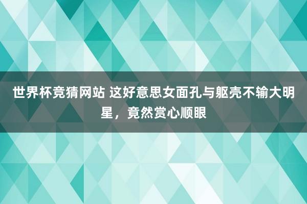 世界杯竞猜网站 这好意思女面孔与躯壳不输大明星，<a href=