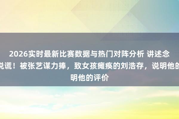2026实时最新比赛数据与热门对阵分析 讲述念明没说谎！被张艺谋力捧，致女孩瘫痪的刘浩存，说明他的评价