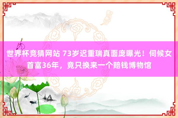 世界杯竞猜网站 73岁迟重瑞真面庞曝光！伺候女首富36年，竟只换来一个赔钱博物馆