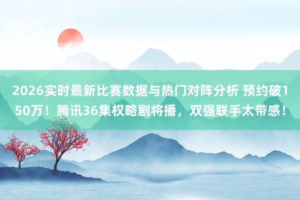 2026实时最新比赛数据与热门对阵分析 预约破150万！腾讯36集权略剧将播，双强联手太带感！