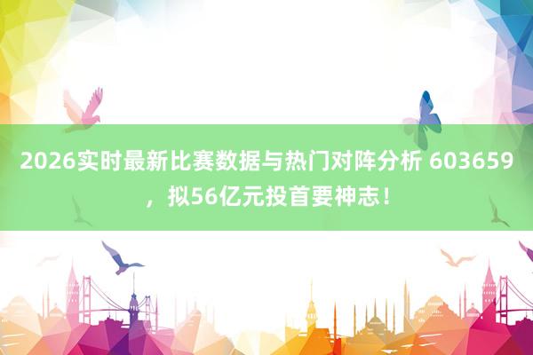 2026实时最新比赛数据与热门对阵分析 603659，拟56亿元投首要神志！