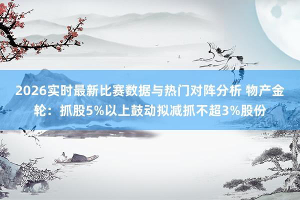 2026实时最新比赛数据与热门对阵分析 物产金轮:抓股5%以上鼓动拟减抓不超3%股份