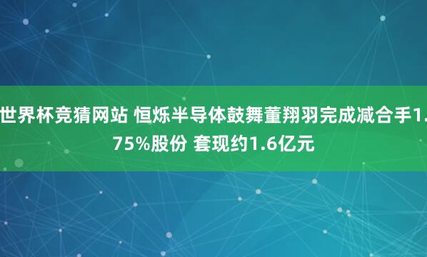 世界杯竞猜网站 恒烁半导体鼓舞董翔羽完成减合手1.75%股份 套现约1.6亿元