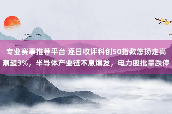专业赛事推荐平台 逐日收评科创50指数悠扬走高潮超3%，半导体产业链不息爆发，电力股批量跌停