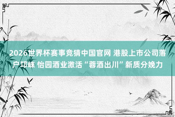 2026世界杯赛事竞猜中国官网 港股上市公司落户邛崃 怡园酒业激活“蓉酒出川”新质分娩力